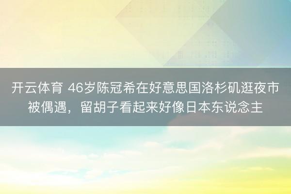 开云体育 46岁陈冠希在好意思国洛杉矶逛夜市被偶遇，留胡子看起来好像日本东说念主