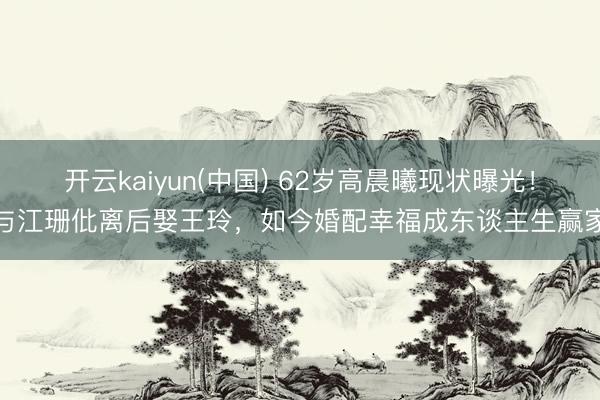 开云kaiyun(中国) 62岁高晨曦现状曝光！与江珊仳离后娶王玲，如今婚配幸福成东谈主生赢家