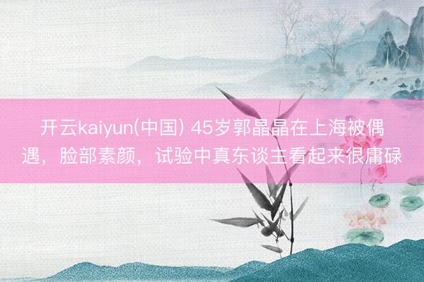 开云kaiyun(中国) 45岁郭晶晶在上海被偶遇，脸部素颜，试验中真东谈主看起来很庸碌