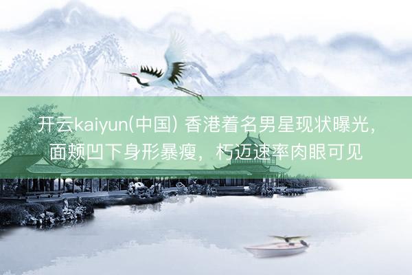 开云kaiyun(中国) 香港着名男星现状曝光，面颊凹下身形暴瘦，朽迈速率肉眼可见