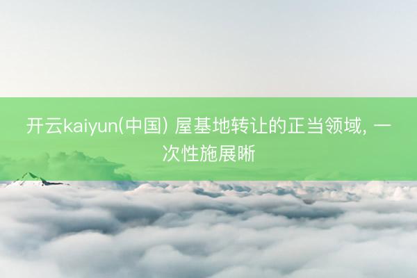 开云kaiyun(中国) 屋基地转让的正当领域， 一次性施展晰