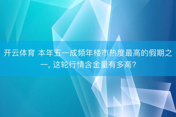 开云体育 本年五一成频年楼市热度最高的假期之一， 这轮行情含金量有多高?
