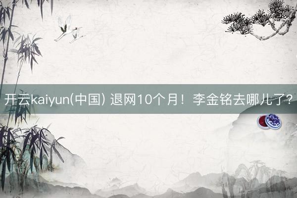开云kaiyun(中国) 退网10个月！李金铭去哪儿了？