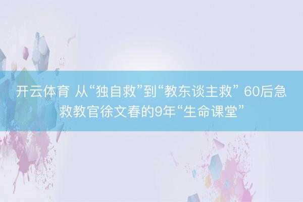 开云体育 从“独自救”到“教东谈主救” 60后急救教官徐文春的9年“生命课堂”
