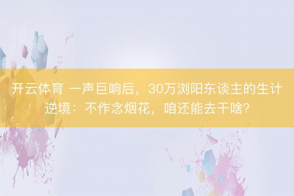 开云体育 一声巨响后，30万浏阳东谈主的生计逆境：不作念烟花，咱还能去干啥？