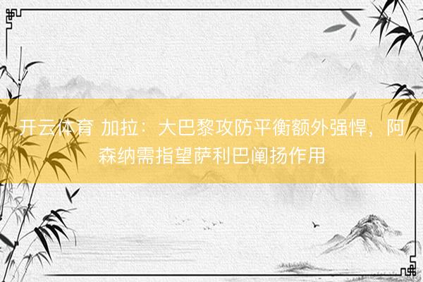 开云体育 加拉：大巴黎攻防平衡额外强悍，阿森纳需指望萨利巴阐扬作用