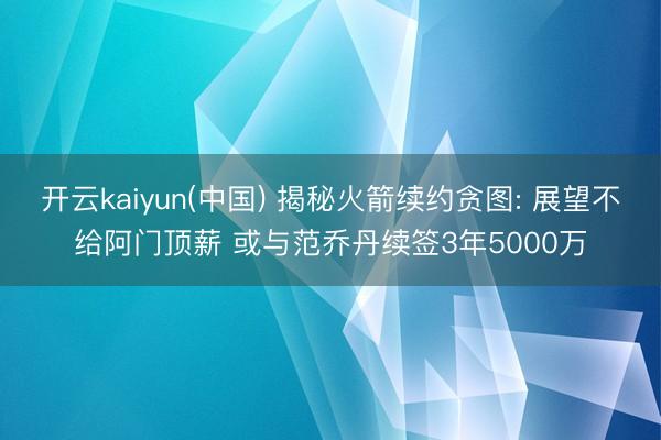 开云kaiyun(中国) 揭秘火箭续约贪图: 展望不给阿门顶薪 或与范乔丹续签3年5000万