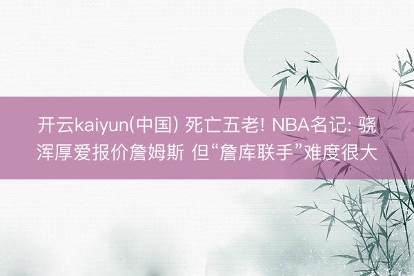 开云kaiyun(中国) 死亡五老! NBA名记: 骁浑厚爱报价詹姆斯 但“詹库联手”难度很大