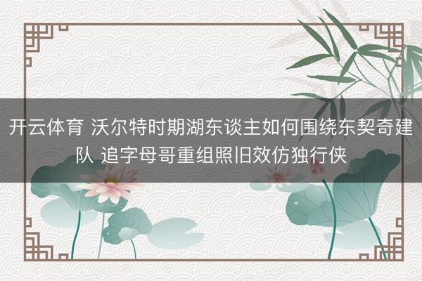 开云体育 沃尔特时期湖东谈主如何围绕东契奇建队 追字母哥重组照旧效仿独行侠