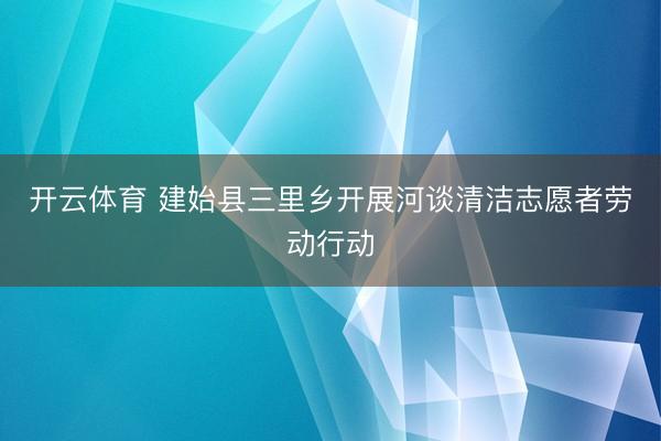 开云体育 建始县三里乡开展河谈清洁志愿者劳动行动