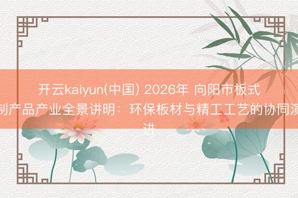 开云kaiyun(中国) 2026年 向阳市板式定制产品产业全景讲明:环保板材与精工工艺的协同演进