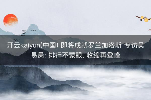 开云kaiyun(中国) 即将成就罗兰加洛斯 专访吴易昺: 排行不蒙眼， 收缩再登峰