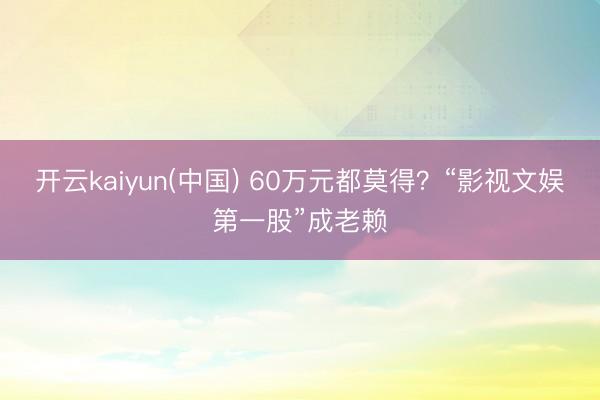 开云kaiyun(中国) 60万元都莫得？“影视文娱第一股”成老赖
