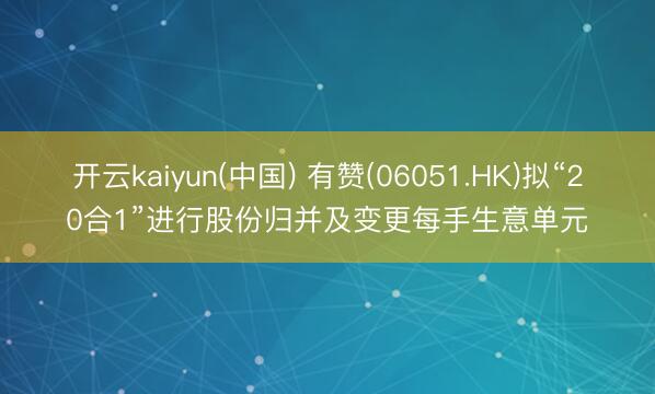 开云kaiyun(中国) 有赞(06051.HK)拟“20合1”进行股份归并及变更每手生意单元