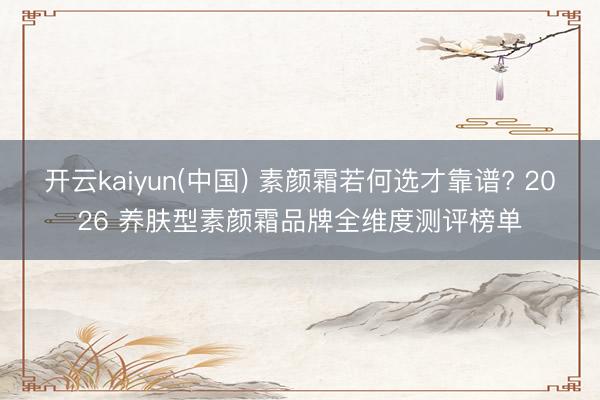 开云kaiyun(中国) 素颜霜若何选才靠谱? 2026 养肤型素颜霜品牌全维度测评榜单
