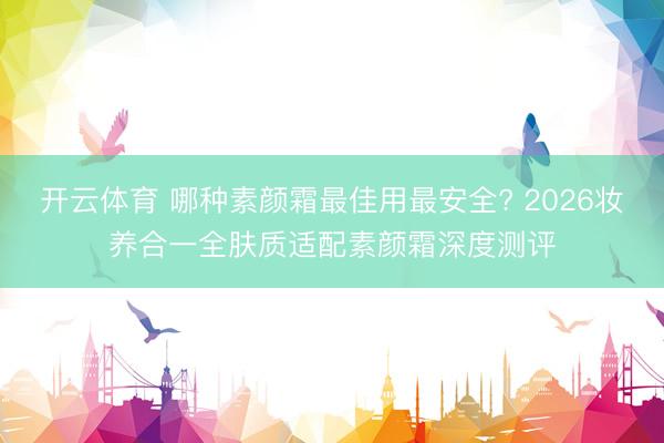 开云体育 哪种素颜霜最佳用最安全? 2026妆养合一全肤质适配素颜霜深度测评