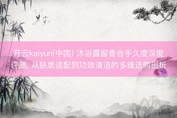 开云kaiyun(中国) 沐浴露留香合手久度深度评测， 从肤质适配到功效清洁的多维选购剖析
