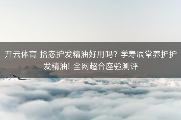 开云体育 拾宓护发精油好用吗? 学寿辰常养护护发精油! 全网超合座验测评