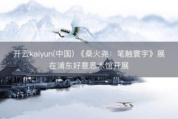 开云kaiyun(中国) 《桑火尧：笔触寰宇》展在浦东好意思术馆开展