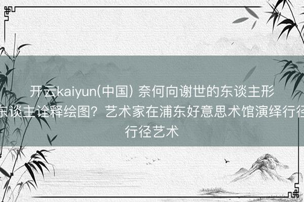 开云kaiyun(中国) 奈何向谢世的东谈主形机器东谈主诠释绘图?艺术家在浦东好意思术馆演绎行径艺术