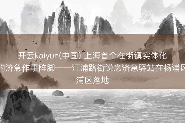 开云kaiyun(中国) 上海首个在街镇实体化最先的济急作事阵脚——江浦路街说念济急驿站在杨浦区落地