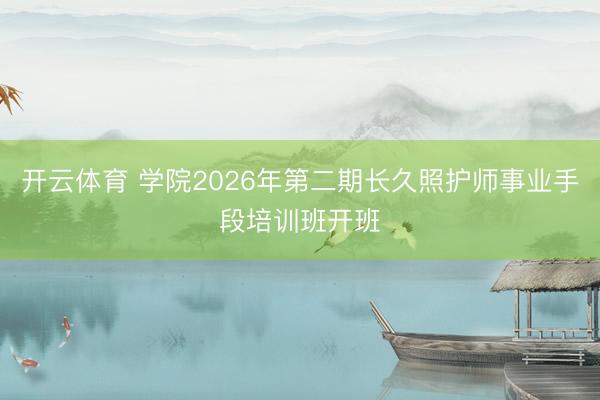 开云体育 学院2026年第二期长久照护师事业手段培训班开班