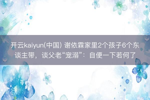 开云kaiyun(中国) 谢依霖家里2个孩子6个东谈主带，谈父老“宠溺”：自便一下若何了