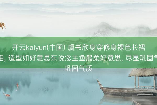 开云kaiyun(中国) 虞书欣身穿修身裸色长裙亮相， 造型如好意思东说念主鱼般柔好意思，<a href=
