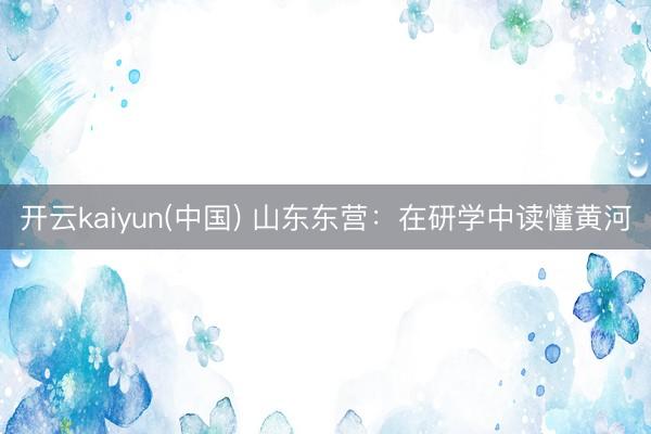 开云kaiyun(中国) 山东东营：在研学中读懂黄河