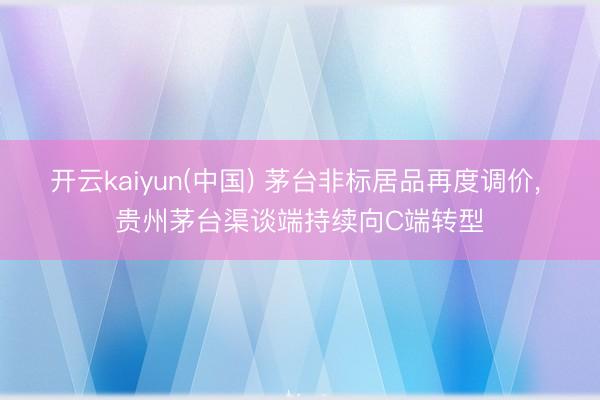 开云kaiyun(中国) 茅台非标居品再度调价， 贵州茅台渠谈端持续向C端转型