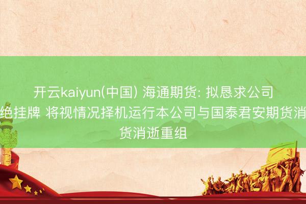 开云kaiyun(中国) 海通期货: 拟恳求公司股票拒绝挂牌 将视情况择机运行本公司与国泰君安期货消逝重组