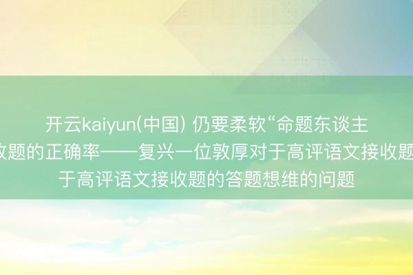 开云kaiyun(中国) 仍要柔软“命题东谈主抒发”，来汲引接收题的正确率——复兴一位敦厚对于高评语文接收题的答题想维的问题