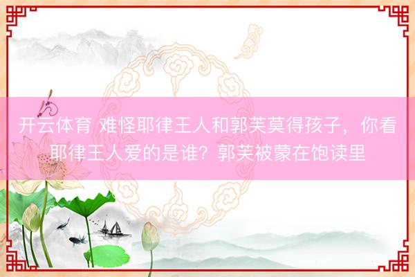 开云体育 难怪耶律王人和郭芙莫得孩子，你看耶律王人爱的是谁？郭芙被蒙在饱读里