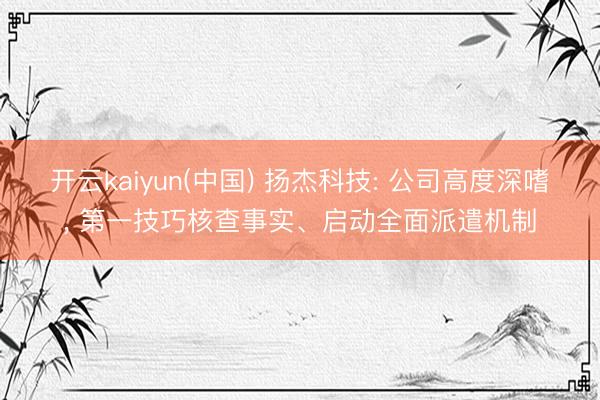 开云kaiyun(中国) 扬杰科技: 公司高度深嗜， 第一技巧核查事实、启动全面派遣机制
