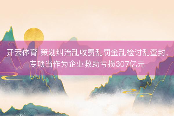 开云体育 策划纠治乱收费乱罚金乱检讨乱查封,专项当作为企业救助亏损307亿元