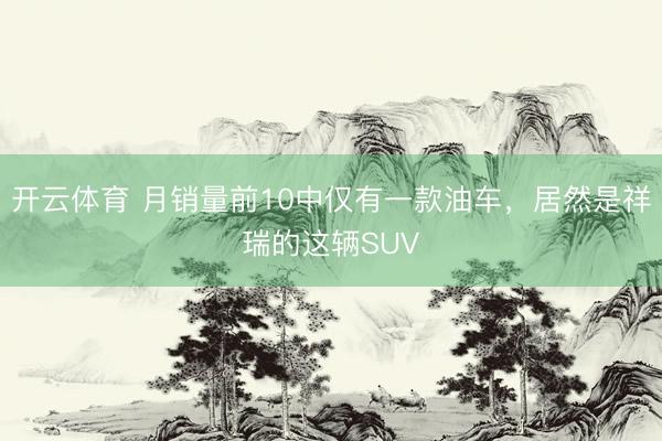 开云体育 月销量前10中仅有一款油车，居然是祥瑞的这辆SUV