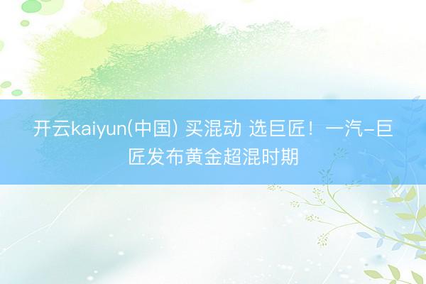 开云kaiyun(中国) 买混动 选巨匠！一汽-巨匠发布黄金超混时期