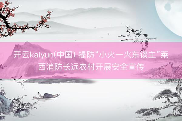 开云kaiyun(中国) 提防“小火一火东谈主”莱西消防长远农村开展安全宣传