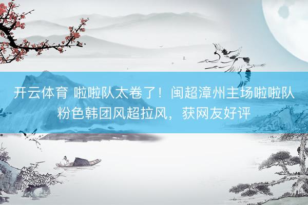 开云体育 啦啦队太卷了！闽超漳州主场啦啦队粉色韩团风超拉风，获网友好评