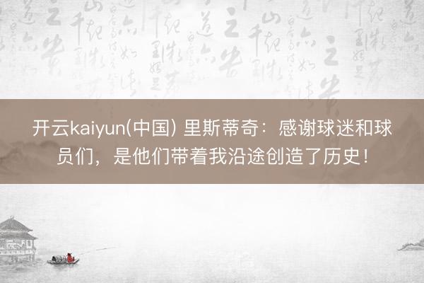 开云kaiyun(中国) 里斯蒂奇：感谢球迷和球员们，是他们带着我沿途创造了历史！
