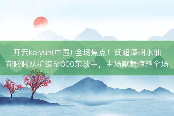 开云kaiyun(中国) 全场焦点！闽超漳州水仙花啦啦队扩编至300东谈主，主场献舞惊艳全场