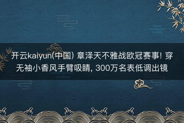 开云kaiyun(中国) 章泽天不雅战欧冠赛事! 穿无袖小香风手臂吸睛， 300万名表低调出镜