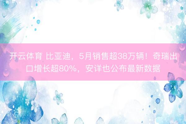 开云体育 比亚迪，5月销售超38万辆！奇瑞出口增长超80%，安详也公布最新数据