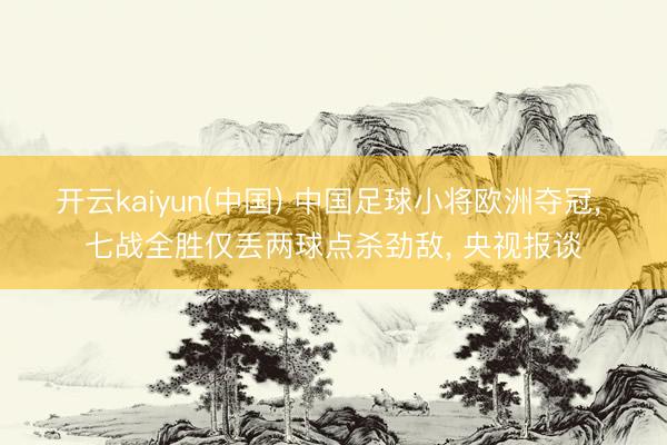 开云kaiyun(中国) 中国足球小将欧洲夺冠， 七战全胜仅丢两球点杀劲敌， 央视报谈