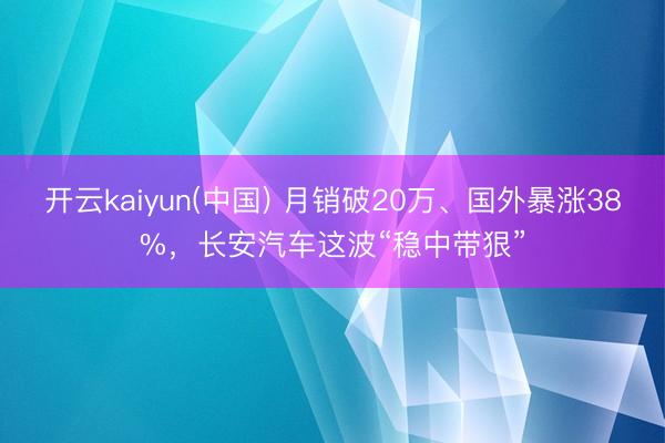 开云kaiyun(中国) 月销破20万、国外暴涨38%，长安汽车这波“稳中带狠”