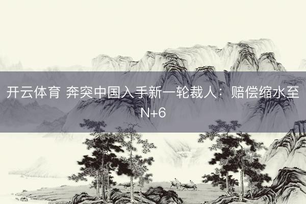 开云体育 奔突中国入手新一轮裁人：赔偿缩水至N+6