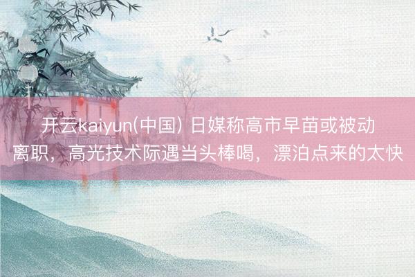 开云kaiyun(中国) 日媒称高市早苗或被动离职，高光技术际遇当头棒喝，漂泊点来的太快