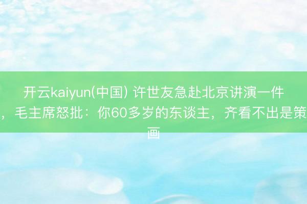开云kaiyun(中国) 许世友急赴北京讲演一件事，毛主席怒批：你60多岁的东谈主，齐看不出是策画
