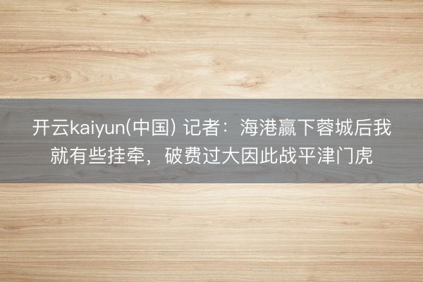 开云kaiyun(中国) 记者：海港赢下蓉城后我就有些挂牵，破费过大因此战平津门虎