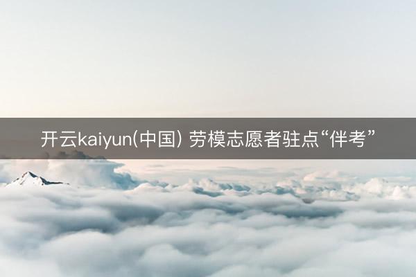 开云kaiyun(中国) 劳模志愿者驻点“伴考”